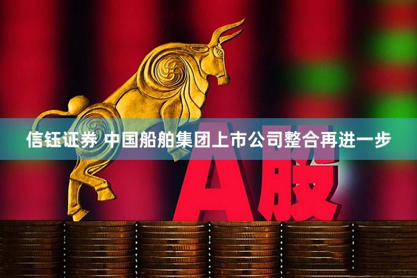 信钰证券 中国船舶集团上市公司整合再进一步