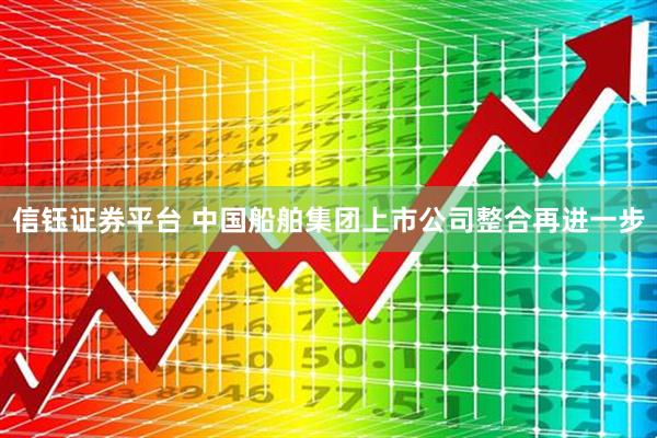 信钰证券平台 中国船舶集团上市公司整合再进一步