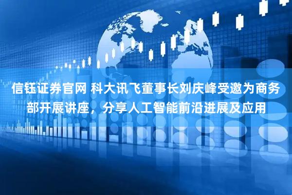 信钰证券官网 科大讯飞董事长刘庆峰受邀为商务部开展讲座，分享人工智能前沿进展及应用