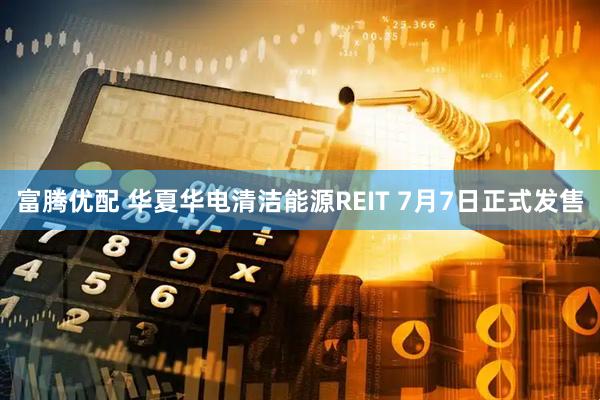 富腾优配 华夏华电清洁能源REIT 7月7日正式发售