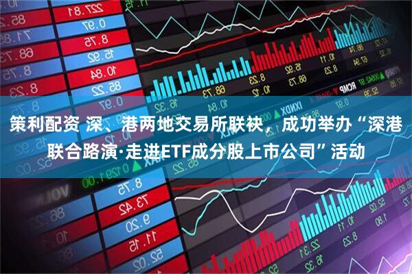策利配资 深、港两地交易所联袂，成功举办“深港联合路演·走进ETF成分股上市公司”活动