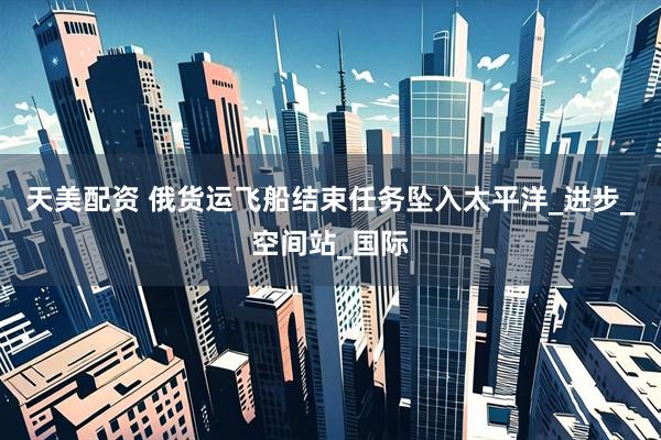 天美配资 俄货运飞船结束任务坠入太平洋_进步_空间站_国际