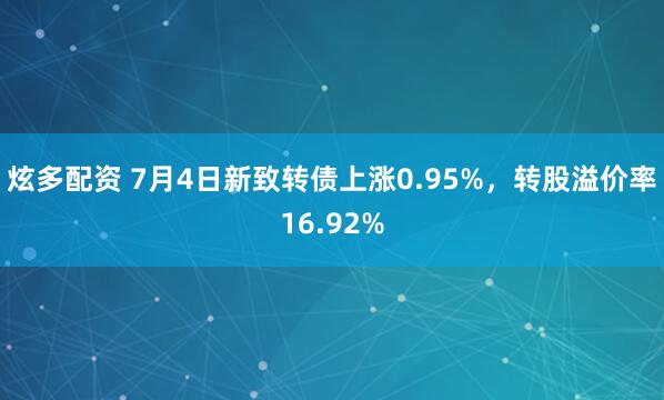 炫多配资 7月4日新致转债上涨0.95%，转股溢价率16.92%