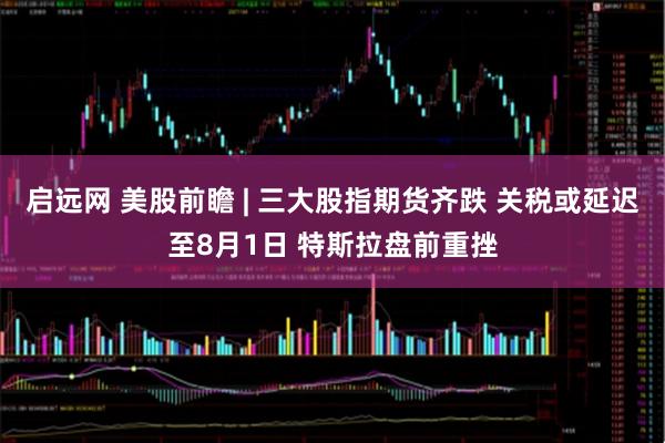 启远网 美股前瞻 | 三大股指期货齐跌 关税或延迟至8月1日 特斯拉盘前重挫