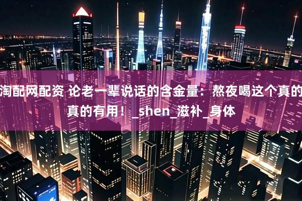 淘配网配资 论老一辈说话的含金量：熬夜喝这个真的真的有用！_shen_滋补_身体