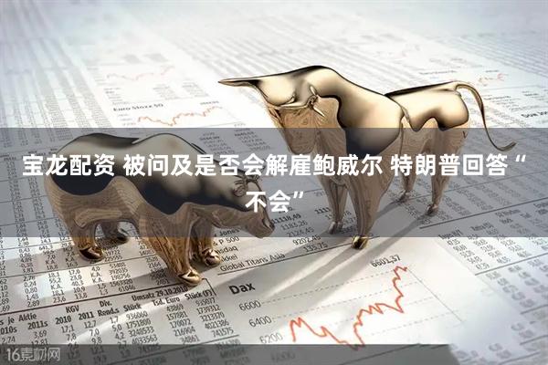 宝龙配资 被问及是否会解雇鲍威尔 特朗普回答“不会”