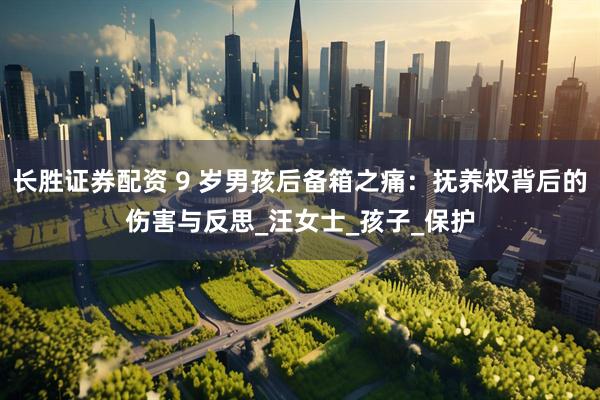 长胜证券配资 9 岁男孩后备箱之痛：抚养权背后的伤害与反思_汪女士_孩子_保护