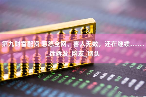 第九财富配资 惹怒全网、害人无数，还在继续……_徐娇发_网友_烟头
