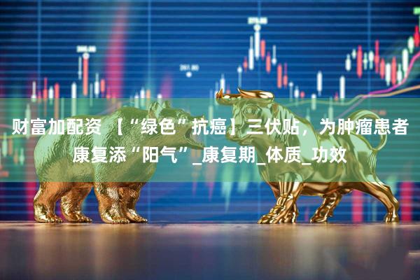 财富加配资 【“绿色”抗癌】三伏贴，为肿瘤患者康复添“阳气”_康复期_体质_功效