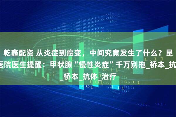 乾鑫配资 从炎症到癌变，中间究竟发生了什么？昆明中研医院医生提醒：甲状腺“慢性炎症”千万别拖_桥本_抗体_治疗
