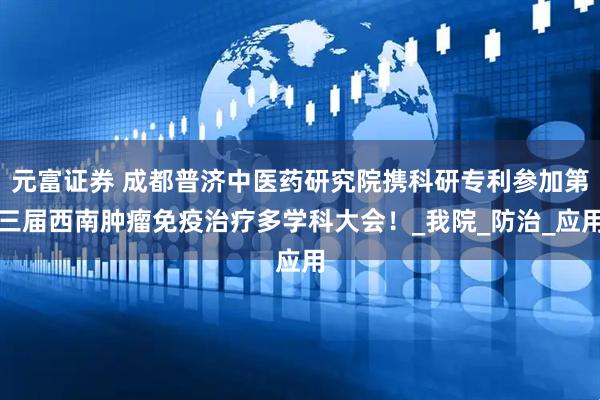 元富证券 成都普济中医药研究院携科研专利参加第三届西南肿瘤免疫治疗多学科大会！_我院_防治_应用