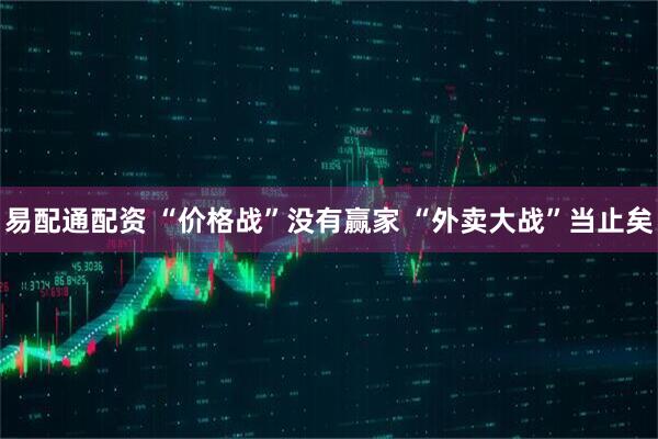 易配通配资 “价格战”没有赢家 “外卖大战”当止矣