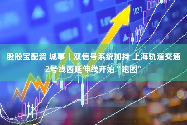 股般宝配资 城事｜双信号系统加持 上海轨道交通2号线西延伸线开始“跑图”