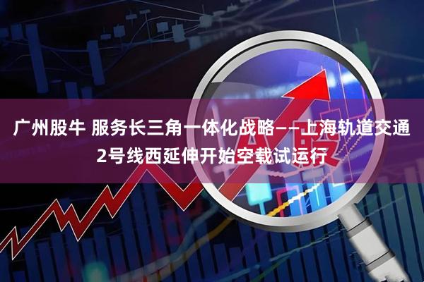 广州股牛 服务长三角一体化战略——上海轨道交通2号线西延伸开始空载试运行