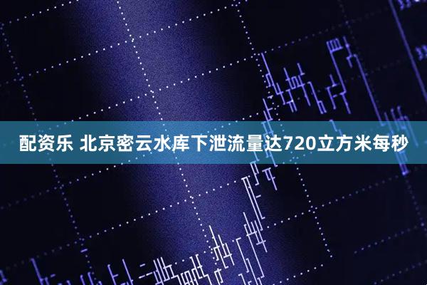 配资乐 北京密云水库下泄流量达720立方米每秒