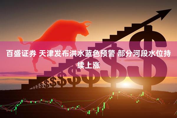 百盛证券 天津发布洪水蓝色预警 部分河段水位持续上涨