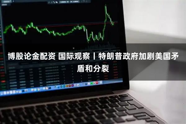 博股论金配资 国际观察丨特朗普政府加剧美国矛盾和分裂