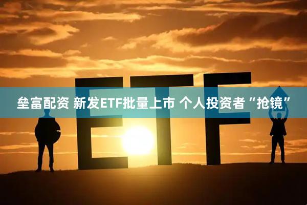 垒富配资 新发ETF批量上市 个人投资者“抢镜”