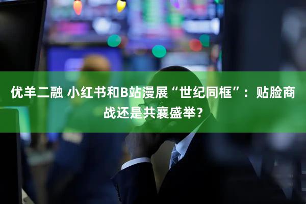 优羊二融 小红书和B站漫展“世纪同框”：贴脸商战还是共襄盛举？
